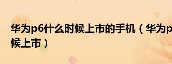 华为p6什么时候上市的手机（华为p6什么时候上市）