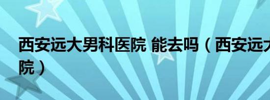 西安远大男科医院 能去吗（西安远大男科医院）