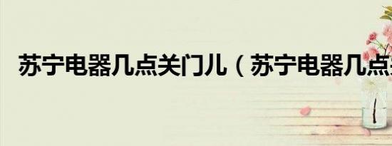 苏宁电器几点关门儿（苏宁电器几点关门）