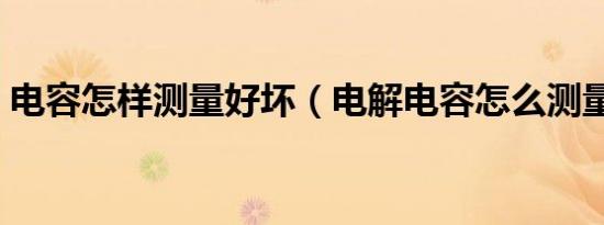 电容怎样测量好坏（电解电容怎么测量好坏）