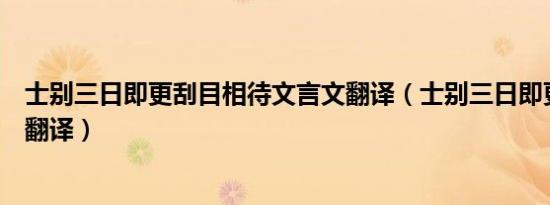 士别三日即更刮目相待文言文翻译（士别三日即更刮目相待翻译）
