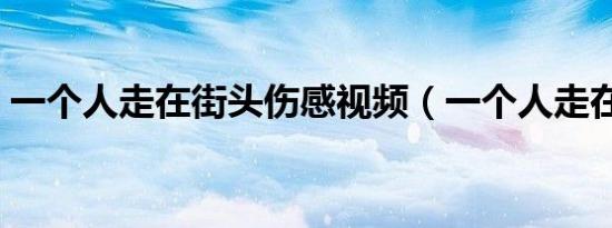 一个人走在街头伤感视频（一个人走在街头）