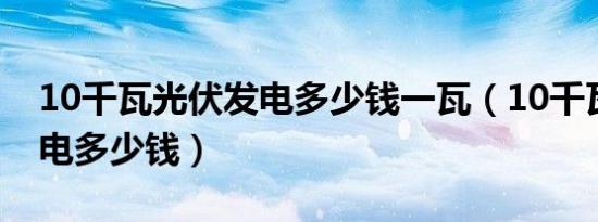 10千瓦光伏发电多少钱一瓦（10千瓦光伏发电多少钱）