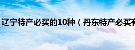 辽宁特产必买的10种（丹东特产必买有哪些）