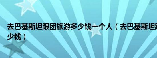 去巴基斯坦跟团旅游多少钱一个人（去巴基斯坦跟团旅游多少钱）