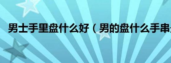 男士手里盘什么好（男的盘什么手串最好）