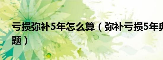 亏损弥补5年怎么算（弥补亏损5年典型案例题）