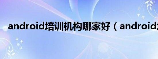 android培训机构哪家好（android培训）