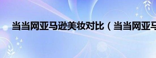 当当网亚马逊美妆对比（当当网亚马逊）