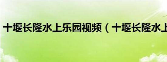 十堰长隆水上乐园视频（十堰长隆水上乐园）