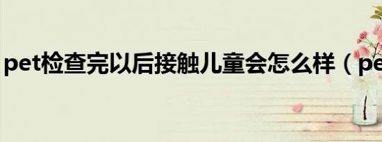 pet检查完以后接触儿童会怎么样（pet检查）