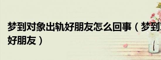 梦到对象出轨好朋友怎么回事（梦到对象出轨好朋友）