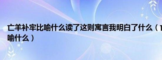 亡羊补牢比喻什么读了这则寓言我明白了什么（亡羊补牢比喻什么）