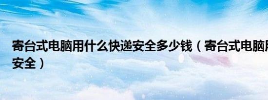 寄台式电脑用什么快递安全多少钱（寄台式电脑用什么快递安全）