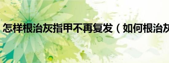 怎样根治灰指甲不再复发（如何根治灰指甲）