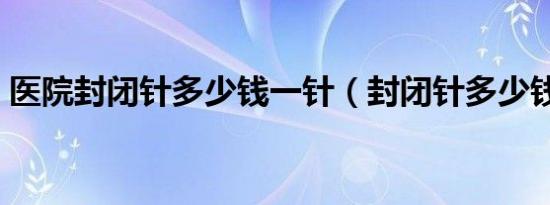 医院封闭针多少钱一针（封闭针多少钱一针）
