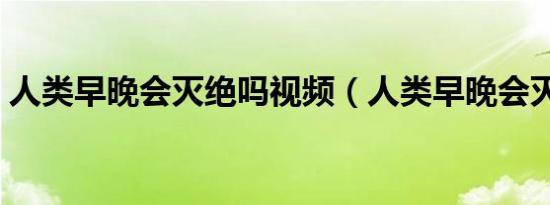 人类早晚会灭绝吗视频（人类早晚会灭绝吗）