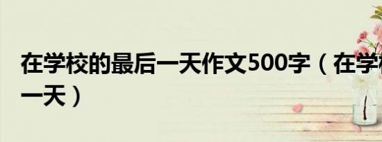 在学校的最后一天作文500字（在学校的最后一天）
