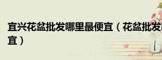 宜兴花盆批发哪里最便宜（花盆批发哪里最便宜）