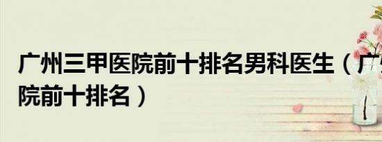 广州三甲医院前十排名男科医生（广州三甲医院前十排名）