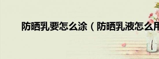 防晒乳要怎么涂（防晒乳液怎么用）