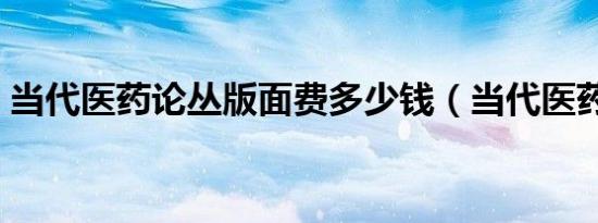 当代医药论丛版面费多少钱（当代医药论丛）