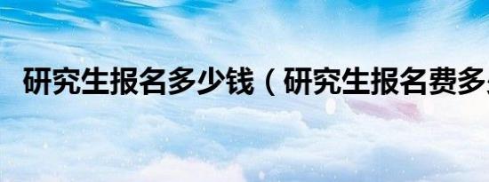 研究生报名多少钱（研究生报名费多少钱）