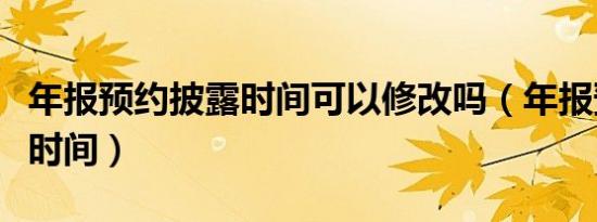 年报预约披露时间可以修改吗（年报预约披露时间）