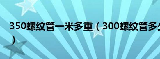 350螺纹管一米多重（300螺纹管多少钱一米）