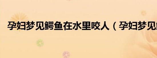孕妇梦见鳄鱼在水里咬人（孕妇梦见鳄鱼）