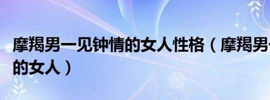 摩羯男一见钟情的女人性格（摩羯男一见钟情的女人）
