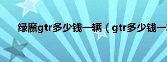 绿魔gtr多少钱一辆（gtr多少钱一辆）