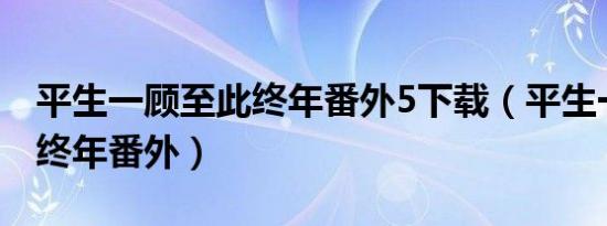 平生一顾至此终年番外5下载（平生一顾至此终年番外）