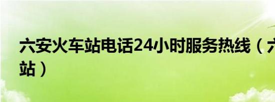 六安火车站电话24小时服务热线（六安火车站）