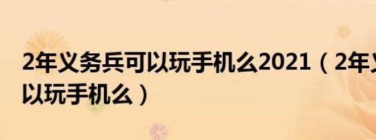 2年义务兵可以玩手机么2021（2年义务兵可以玩手机么）
