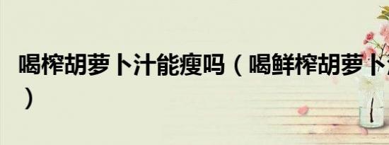 喝榨胡萝卜汁能瘦吗（喝鲜榨胡萝卜汁的危害）