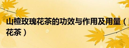 山楂玫瑰花茶的功效与作用及用量（山楂玫瑰花茶）