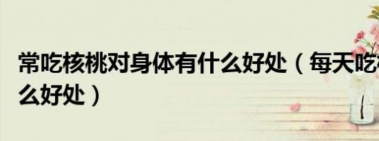 常吃核桃对身体有什么好处（每天吃核桃有什么好处）