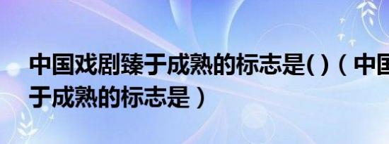 中国戏剧臻于成熟的标志是( )（中国戏剧臻于成熟的标志是）