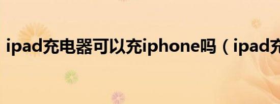 ipad充电器可以充iphone吗（ipad充电器）