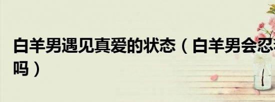 白羊男遇见真爱的状态（白羊男会忍着不联系吗）