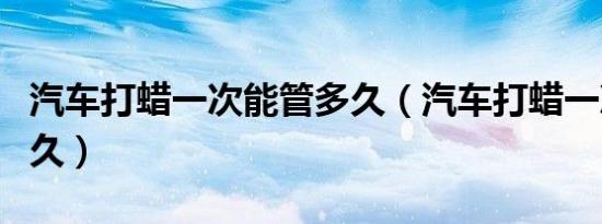 汽车打蜡一次能管多久（汽车打蜡一次能用多久）