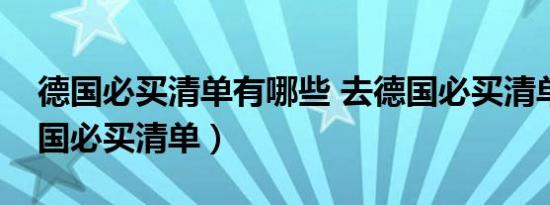 德国必买清单有哪些 去德国必买清单（去德国必买清单）