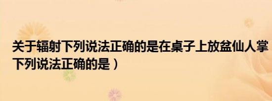 关于辐射下列说法正确的是在桌子上放盆仙人掌（关于辐射下列说法正确的是）