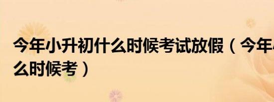 今年小升初什么时候考试放假（今年小升初什么时候考）