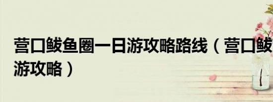 营口鲅鱼圈一日游攻略路线（营口鲅鱼圈一日游攻略）