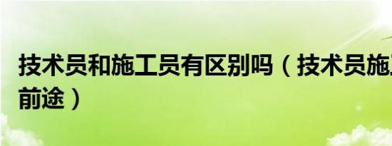 技术员和施工员有区别吗（技术员施工员哪个前途）