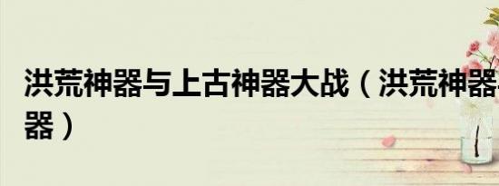 洪荒神器与上古神器大战（洪荒神器与上古神器）