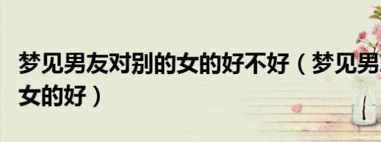 梦见男友对别的女的好不好（梦见男友对别的女的好）