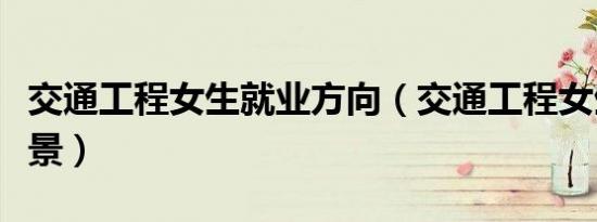 交通工程女生就业方向（交通工程女生就业前景）